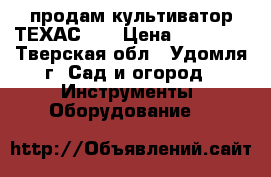 продам культиватор ТЕХАС532 › Цена ­ 15 000 - Тверская обл., Удомля г. Сад и огород » Инструменты. Оборудование   